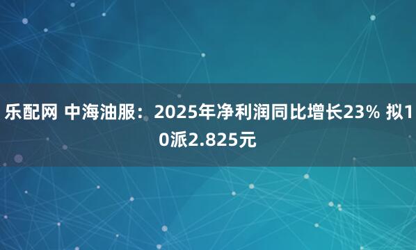 乐配网 中海油服：2025年净利润同比增长23% 拟10派2.825元