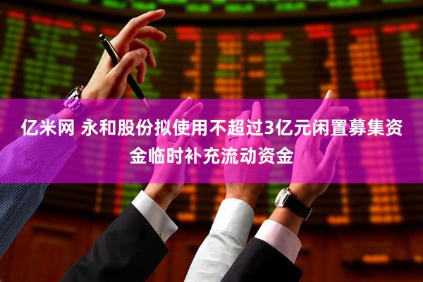 亿米网 永和股份拟使用不超过3亿元闲置募集资金临时补充流动资金