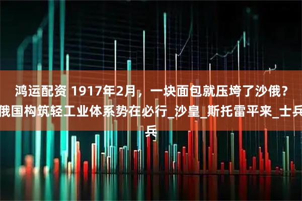 鸿运配资 1917年2月,一块面包就压垮了沙俄?俄国构筑轻工业体系势在必行_沙皇_斯托雷平来_士兵