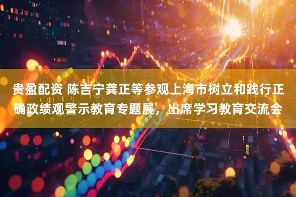 贵盈配资 陈吉宁龚正等参观上海市树立和践行正确政绩观警示教育专题展，出席学习教育交流会