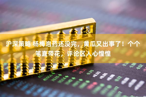 沪深策略 杨梅泡药还没完，黄瓜又出事了！个个笔直带花，评论区人心惶惶