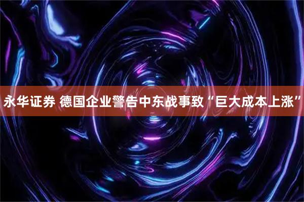 永华证券 德国企业警告中东战事致“巨大成本上涨”
