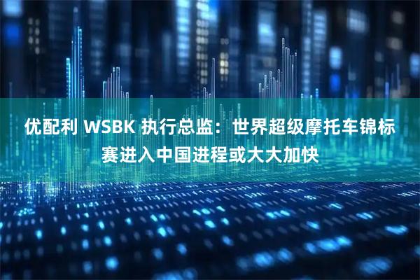 优配利 WSBK 执行总监：世界超级摩托车锦标赛进入中国进程或大大加快