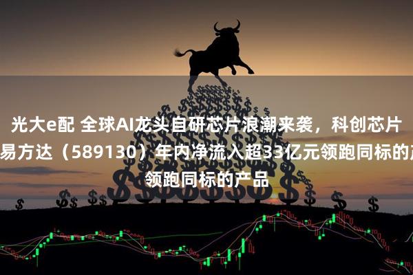 光大e配 全球AI龙头自研芯片浪潮来袭,科创芯片ETF易方达(589130)年内净流入超33亿元领跑同标的产品