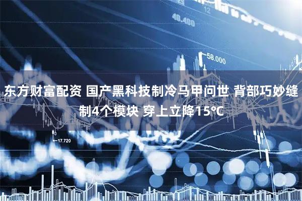 东方财富配资 国产黑科技制冷马甲问世 背部巧妙缝制4个模块 穿上立降15℃