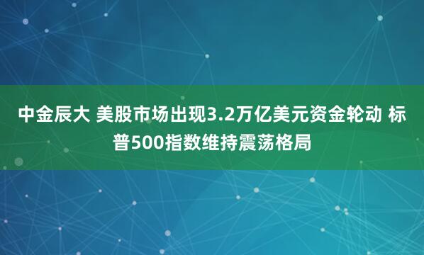 中金辰大 美股市场出现3.2万亿美元资金轮动 标普500指数维持震荡格局