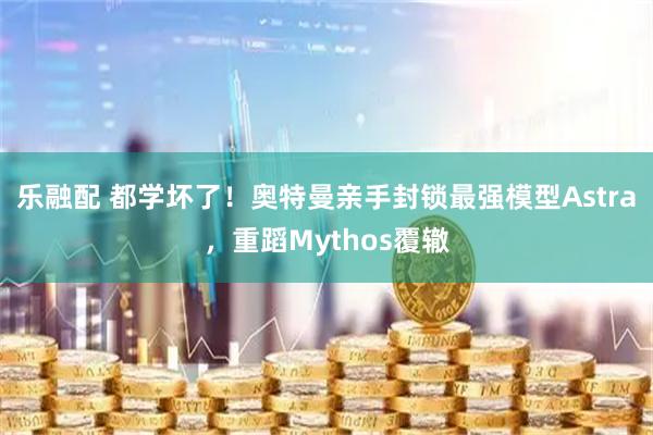 乐融配 都学坏了！奥特曼亲手封锁最强模型Astra，重蹈Mythos覆辙