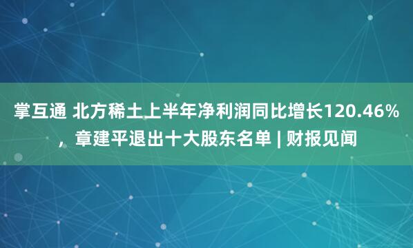 掌互通 北方稀土上半年净利润同比增长120.46%，章建平退出十大股东名单 | 财报见闻