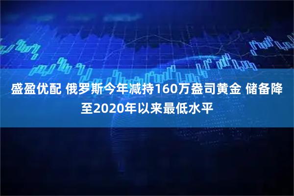 盛盈优配 俄罗斯今年减持160万盎司黄金 储备降至2020年以来最低水平