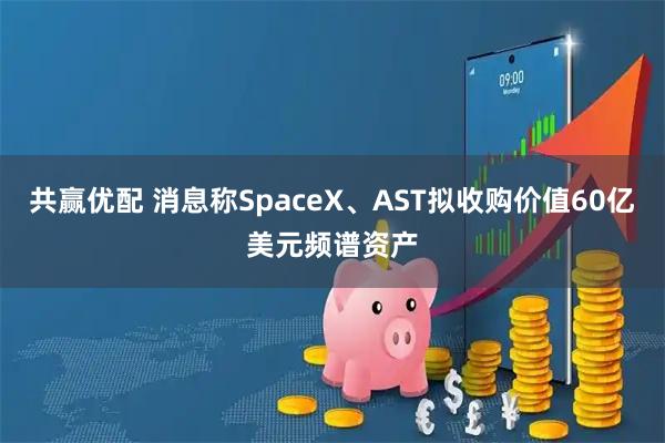 共赢优配 消息称SpaceX、AST拟收购价值60亿美元频谱资产