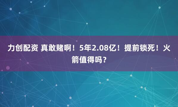 力创配资 真敢赌啊！5年2.08亿！提前锁死！火箭值得吗？