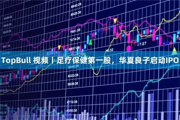 TopBull 视频丨足疗保健第一股，华夏良子启动IPO